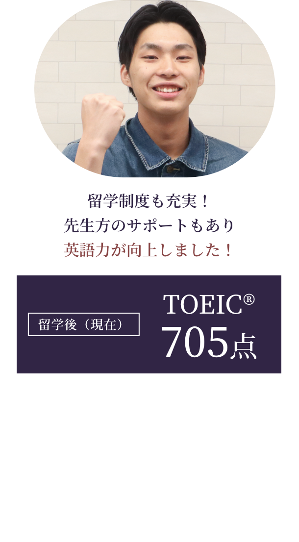 留学制度も充実！先生方のサポートもあり英語力が向上しました！【留学後（現在）】TOEIC®705点 英語学習/1年次：500時間 総時間：930時間