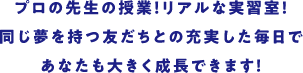 プロの先生の授業！ リアルな実習室!同じ夢を持つ友だちとの充実した毎日であなたも大きく成長できます！